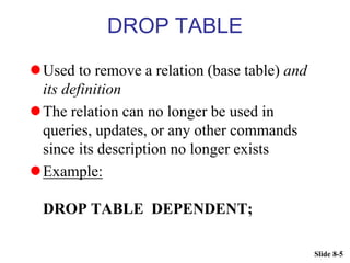 Slide 8-5
DROP TABLE
Used to remove a relation (base table) and
its definition
The relation can no longer be used in
queries, updates, or any other commands
since its description no longer exists
Example:
DROP TABLE DEPENDENT;
 