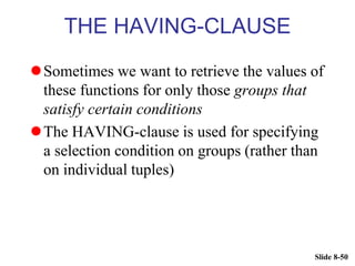 Slide 8-50
THE HAVING-CLAUSE
Sometimes we want to retrieve the values of
these functions for only those groups that
satisfy certain conditions
The HAVING-clause is used for specifying
a selection condition on groups (rather than
on individual tuples)
 