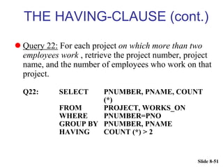 Slide 8-51
THE HAVING-CLAUSE (cont.)
 Query 22: For each project on which more than two
employees work , retrieve the project number, project
name, and the number of employees who work on that
project.
Q22: SELECT PNUMBER, PNAME, COUNT
(*)
FROM PROJECT, WORKS_ON
WHERE PNUMBER=PNO
GROUP BY PNUMBER, PNAME
HAVING COUNT (*) > 2
 