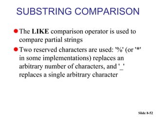 Slide 8-52
SUBSTRING COMPARISON
The LIKE comparison operator is used to
compare partial strings
Two reserved characters are used: '%' (or '*'
in some implementations) replaces an
arbitrary number of characters, and '_'
replaces a single arbitrary character
 