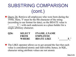 Slide 8-54
SUBSTRING COMPARISON
(cont.)
 Query 26: Retrieve all employees who were born during the
1950s. Here, '5' must be the 8th character of the string
(according to our format for date), so the BDATE value is
'_______5_', with each underscore as a place holder for a
single arbitrary character.
Q26: SELECT FNAME, LNAME
FROM EMPLOYEE
WHERE BDATE LIKE '_______5_’
 The LIKE operator allows us to get around the fact that each
value is considered atomic and indivisible; hence, in SQL,
character string attribute values are not atomic
 