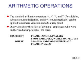 Slide 8-55
ARITHMETIC OPERATIONS
 The standard arithmetic operators '+', '-'. '*', and '/' (for addition,
subtraction, multiplication, and division, respectively) can be
applied to numeric values in an SQL query result
 Query 27: Show the effect of giving all employees who work
on the 'ProductX' project a 10% raise.
Q27:SELECT FNAME, LNAME, 1.1*SALARY
FROM EMPLOYEE, WORKS_ON, PROJECT
WHERE SSN=ESSN AND PNO=PNUMBER AND
PNAME='ProductX’
 