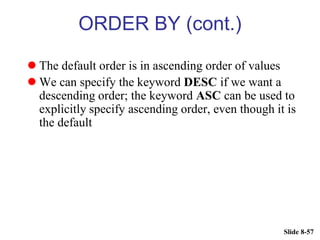Slide 8-57
ORDER BY (cont.)
 The default order is in ascending order of values
 We can specify the keyword DESC if we want a
descending order; the keyword ASC can be used to
explicitly specify ascending order, even though it is
the default
 