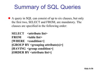 Slide 8-58
Summary of SQL Queries
 A query in SQL can consist of up to six clauses, but only
the first two, SELECT and FROM, are mandatory. The
clauses are specified in the following order:
SELECT <attribute list>
FROM <table list>
[WHERE <condition>]
[GROUP BY <grouping attribute(s)>]
[HAVING <group condition>]
[ORDER BY <attribute list>]
 
