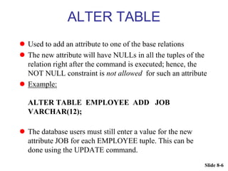 Slide 8-6
ALTER TABLE
 Used to add an attribute to one of the base relations
 The new attribute will have NULLs in all the tuples of the
relation right after the command is executed; hence, the
NOT NULL constraint is not allowed for such an attribute
 Example:
ALTER TABLE EMPLOYEE ADD JOB
VARCHAR(12);
 The database users must still enter a value for the new
attribute JOB for each EMPLOYEE tuple. This can be
done using the UPDATE command.
 