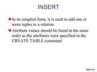Slide 8-61
INSERT
In its simplest form, it is used to add one or
more tuples to a relation
Attribute values should be listed in the same
order as the attributes were specified in the
CREATE TABLE command
 