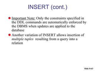 Slide 8-63
INSERT (cont.)
 Important Note: Only the constraints specified in
the DDL commands are automatically enforced by
the DBMS when updates are applied to the
database
 Another variation of INSERT allows insertion of
multiple tuples resulting from a query into a
relation
 