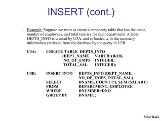 Slide 8-64
INSERT (cont.)
– Example: Suppose we want to create a temporary table that has the name,
number of employees, and total salaries for each department. A table
DEPTS_INFO is created by U3A, and is loaded with the summary
information retrieved from the database by the query in U3B.
U3A: CREATE TABLE DEPTS_INFO
(DEPT_NAME VARCHAR(10),
NO_OF_EMPS INTEGER,
TOTAL_SAL INTEGER);
U3B: INSERT INTO DEPTS_INFO (DEPT_NAME,
NO_OF_EMPS, TOTAL_SAL)
SELECT DNAME, COUNT (*), SUM (SALARY)
FROM DEPARTMENT, EMPLOYEE
WHERE DNUMBER=DNO
GROUP BY DNAME ;
 