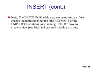 Slide 8-65
INSERT (cont.)
 Note: The DEPTS_INFO table may not be up-to-date if we
change the tuples in either the DEPARTMENT or the
EMPLOYEE relations after issuing U3B. We have to
create a view (see later) to keep such a table up to date.
 