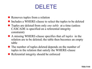 Slide 8-66
DELETE
 Removes tuples from a relation
 Includes a WHERE-clause to select the tuples to be deleted
 Tuples are deleted from only one table at a time (unless
CASCADE is specified on a referential integrity
constraint)
 A missing WHERE-clause specifies that all tuples in the
relation are to be deleted; the table then becomes an empty
table
 The number of tuples deleted depends on the number of
tuples in the relation that satisfy the WHERE-clause
 Referential integrity should be enforced
 