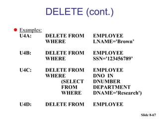 Slide 8-67
DELETE (cont.)
 Examples:
U4A: DELETE FROM EMPLOYEE
WHERE LNAME='Brown’
U4B: DELETE FROM EMPLOYEE
WHERE SSN='123456789’
U4C: DELETE FROM EMPLOYEE
WHERE DNO IN
(SELECT DNUMBER
FROM DEPARTMENT
WHERE DNAME='Research')
U4D: DELETE FROM EMPLOYEE
 