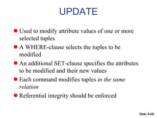 Slide 8-68
UPDATE
 Used to modify attribute values of one or more
selected tuples
 A WHERE-clause selects the tuples to be
modified
 An additional SET-clause specifies the attributes
to be modified and their new values
 Each command modifies tuples in the same
relation
 Referential integrity should be enforced
 