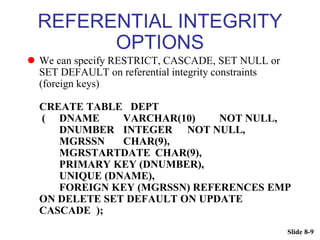 Slide 8-9
REFERENTIAL INTEGRITY
OPTIONS
 We can specify RESTRICT, CASCADE, SET NULL or
SET DEFAULT on referential integrity constraints
(foreign keys)
CREATE TABLE DEPT
( DNAME VARCHAR(10) NOT NULL,
DNUMBER INTEGER NOT NULL,
MGRSSN CHAR(9),
MGRSTARTDATE CHAR(9),
PRIMARY KEY (DNUMBER),
UNIQUE (DNAME),
FOREIGN KEY (MGRSSN) REFERENCES EMP
ON DELETE SET DEFAULT ON UPDATE
CASCADE );
 