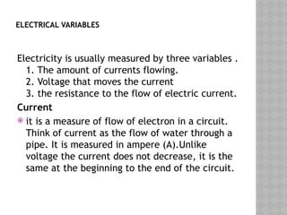 ELECTRICAL VARIABLES
Electricity is usually measured by three variables .
1. The amount of currents flowing.
2. Voltage that moves the current
3. the resistance to the flow of electric current.
Current
 it is a measure of flow of electron in a circuit.
Think of current as the flow of water through a
pipe. It is measured in ampere (A).Unlike
voltage the current does not decrease, it is the
same at the beginning to the end of the circuit.
 