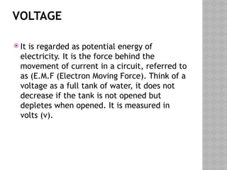 VOLTAGE
 It is regarded as potential energy of
electricity. It is the force behind the
movement of current in a circuit, referred to
as (E.M.F (Electron Moving Force). Think of a
voltage as a full tank of water, it does not
decrease if the tank is not opened but
depletes when opened. It is measured in
volts (v).
 