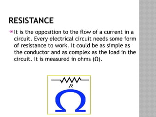 RESISTANCE
 It is the opposition to the flow of a current in a
circuit. Every electrical circuit needs some form
of resistance to work. It could be as simple as
the conductor and as complex as the load in the
circuit. It is measured in ohms (Ω).
 