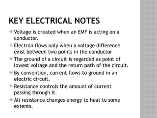 KEY ELECTRICAL NOTES
 Voltage is created when an EMF is acting on a
conductor.
 Electron flows only when a voltage difference
exist between two points in the conductor
 The ground of a circuit is regarded as point of
lowest voltage and the return path of the circuit.
 By convention, current flows to ground in an
electric circuit.
 Resistance controls the amount of current
passing through it.
 All resistance changes energy to heat to some
extents.
 