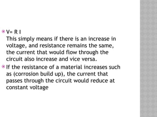  V= R I
This simply means if there is an increase in
voltage, and resistance remains the same,
the current that would flow through the
circuit also increase and vice versa.
 If the resistance of a material increases such
as (corrosion build up), the current that
passes through the circuit would reduce at
constant voltage
 