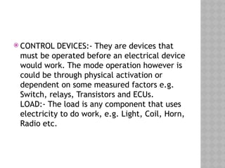  CONTROL DEVICES:- They are devices that
must be operated before an electrical device
would work. The mode operation however is
could be through physical activation or
dependent on some measured factors e.g.
Switch, relays, Transistors and ECUs.
LOAD:- The load is any component that uses
electricity to do work, e.g. Light, Coil, Horn,
Radio etc.
 