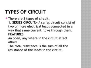 TYPES OF CIRCUIT
 There are 3 types of circuit.
1. SERIES CIRCUIT:- A series circuit consist of
two or more electrical loads connected in a
way that same current flows through them.
FEATURES
An open, any where in the circuit affect
others.
The total resistance is the sum of all the
resistance of the loads in the circuit.
 