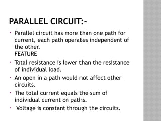 PARALLEL CIRCUIT:-
• Parallel circuit has more than one path for
current, each path operates independent of
the other.
FEATURE
• Total resistance is lower than the resistance
of individual load.
• An open in a path would not affect other
circuits.
• The total current equals the sum of
individual current on paths.
• Voltage is constant through the circuits.
 