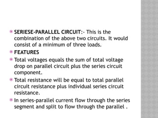  SERIESE-PARALLEL CIRCUIT:- This is the
combination of the above two circuits. It would
consist of a minimum of three loads.
 FEATURES
 Total voltages equals the sum of total voltage
drop on parallel circuit plus the series circuit
component.
 Total resistance will be equal to total parallel
circuit resistance plus individual series circuit
resistance.
 In series-parallel current flow through the series
segment and split to flow through the parallel .
 