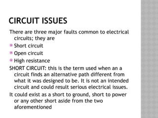 CIRCUIT ISSUES
There are three major faults common to electrical
circuits; they are
 Short circuit
 Open circuit
 High resistance
SHORT CIRCUIT: this is the term used when an a
circuit finds an alternative path different from
what it was designed to be. It is not an intended
circuit and could result serious electrical issues.
It could exist as a short to ground, short to power
or any other short aside from the two
aforementioned
 