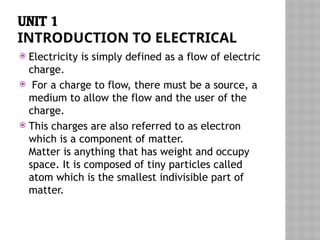 UNIT 1
INTRODUCTION TO ELECTRICAL
 Electricity is simply defined as a flow of electric
charge.
 For a charge to flow, there must be a source, a
medium to allow the flow and the user of the
charge.
 This charges are also referred to as electron
which is a component of matter.
Matter is anything that has weight and occupy
space. It is composed of tiny particles called
atom which is the smallest indivisible part of
matter.
 
