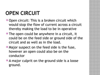 OPEN CIRCUIT
 Open circuit: This is a broken circuit which
would stop the flow of current across a circuit
thereby making the load to be in operative
 The open could be anywhere in a circuit, it
could be on the feed side or ground side of the
circuit and as well as in the load.
 Major suspect on the feed side is the fuse,
however an open could also be on the
conductor
 A major culprit on the ground side is a loose
ground.
 