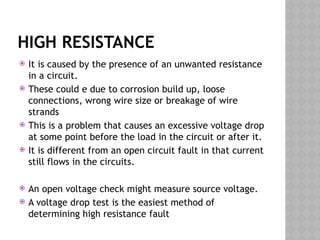 HIGH RESISTANCE
 It is caused by the presence of an unwanted resistance
in a circuit.
 These could e due to corrosion build up, loose
connections, wrong wire size or breakage of wire
strands
 This is a problem that causes an excessive voltage drop
at some point before the load in the circuit or after it.
 It is different from an open circuit fault in that current
still flows in the circuits.
 An open voltage check might measure source voltage.
 A voltage drop test is the easiest method of
determining high resistance fault
 