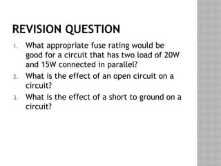 REVISION QUESTION
1. What appropriate fuse rating would be
good for a circuit that has two load of 20W
and 15W connected in parallel?
2. What is the effect of an open circuit on a
circuit?
3. What is the effect of a short to ground on a
circuit?
 