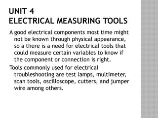 UNIT 4
ELECTRICAL MEASURING TOOLS
A good electrical components most time might
not be known through physical appearance,
so a there is a need for electrical tools that
could measure certain variables to know if
the component or connection is right.
Tools commonly used for electrical
troubleshooting are test lamps, multimeter,
scan tools, oscilloscope, cutters, and jumper
wire among others.
 