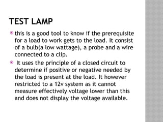 TEST LAMP
 this is a good tool to know if the prerequisite
for a load to work gets to the load. It consist
of a bulb(a low wattage), a probe and a wire
connected to a clip.
 It uses the principle of a closed circuit to
determine if positive or negative needed by
the load is present at the load. It however
restricted to a 12v system as it cannot
measure effectively voltage lower than this
and does not display the voltage available.
 