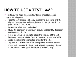 HOW TO USE A TEST LAMP
 The following steps describes how to use a test lamp in an
electrical diagnosis
1. Test the test lamp operation by placing the probe end and the
clip end to a positive and negative respectively to confirm a
good circuit on the tester
2. Determine what is to be checked,
3. Study the operation of the faulty circuits and identify its proper
operation conditions
4. If it is a positive for example, place the clip end of the test
lamp to a negative source (best at negative battery terminal)
5. probe the circuit to be checked one after the other.
6. Any one that lit the bulb after been probed carries a positive.
7. If the bulb does not lit, then check fuses or use wiring diagram
to determine circuit path for further troubleshooting.
 