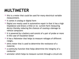 MULTIMETER
 this is a meter that could be used for many electrical variable
measurement.
 It comes in analog or digital form
 Digital are mostly used in automotive repair in that it has a high
impedance and draws a little or no current form measuring
device thereby reducing the chances of causing a damage to
vehicle computers
 It is powered by a battery and consist of a pair of probe or more
in the case of insulation tester
 It has a Voltmeter that helps to measure voltages of different
ranges,
 ohms meter that is used to determine the resistance of a
material,
 a continuity function that helps determine the integrity of a
conductor
 ammeter which helps to measure current through a circuit etc
 