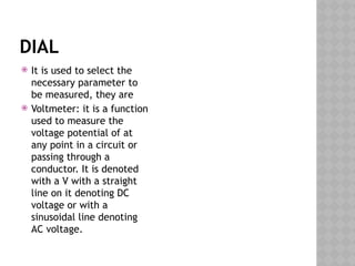 DIAL
 It is used to select the
necessary parameter to
be measured, they are
 Voltmeter: it is a function
used to measure the
voltage potential of at
any point in a circuit or
passing through a
conductor. It is denoted
with a V with a straight
line on it denoting DC
voltage or with a
sinusoidal line denoting
AC voltage.
 