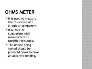 OHMS METER
 It is used to measure
the resistance of a
circuit or component.
 It allows for
comparism with
manufacturer’s
specific resistance.
 The device being
tested should be
powered down to have
an accurate reading.
 