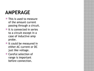 AMPERAGE
 This is used to measure
of the amount current
passing through a circuit.
 It is connected in series
to a circuit except in a
case of inductive amp
probe.
 It could be measured in
either AC current or DC
just like voltage.
 Careful selection of
range is important
before connection.
 