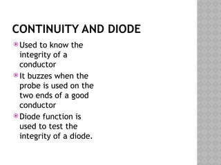 CONTINUITY AND DIODE
 Used to know the
integrity of a
conductor
 It buzzes when the
probe is used on the
two ends of a good
conductor
 Diode function is
used to test the
integrity of a diode.
 