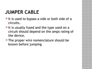 JUMPER CABLE
 It is used to bypass a side or both side of a
circuits.
 It is usually fused and the type used on a
circuit should depend on the amps rating of
the device.
 The proper wire nomenclature should be
known before jumping
 