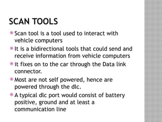 SCAN TOOLS
 Scan tool is a tool used to interact with
vehicle computers
 It is a bidirectional tools that could send and
receive information from vehicle computers
 it fixes on to the car through the Data link
connector.
 Most are not self powered, hence are
powered through the dlc.
 A typical dlc port would consist of battery
positive, ground and at least a
communication line
 