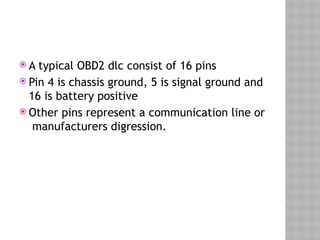  A typical OBD2 dlc consist of 16 pins
 Pin 4 is chassis ground, 5 is signal ground and
16 is battery positive
 Other pins represent a communication line or
manufacturers digression.
 