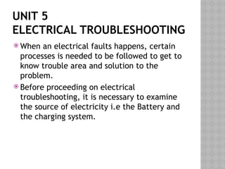 UNIT 5
ELECTRICAL TROUBLESHOOTING
 When an electrical faults happens, certain
processes is needed to be followed to get to
know trouble area and solution to the
problem.
 Before proceeding on electrical
troubleshooting, it is necessary to examine
the source of electricity i.e the Battery and
the charging system.
 