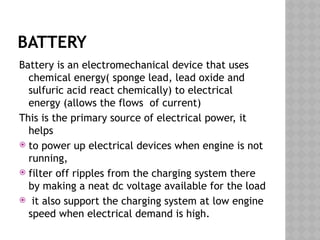 BATTERY
Battery is an electromechanical device that uses
chemical energy( sponge lead, lead oxide and
sulfuric acid react chemically) to electrical
energy (allows the flows of current)
This is the primary source of electrical power, it
helps
 to power up electrical devices when engine is not
running,
 filter off ripples from the charging system there
by making a neat dc voltage available for the load
 it also support the charging system at low engine
speed when electrical demand is high.
 
