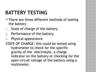 BATTERY TESTING
 There are three different methods of testing
the battery
1. State of charge of the battery
2. Performance of the battery
3. Physical appearance
STATE OF CHARGE: this could be tested using
hydrometer to check for the specific
gravity of the electrolyte, a charge
indicator on the battery or checking for the
open circuit voltage of the battery using a
multimeter.
 