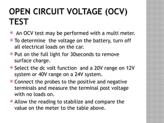 OPEN CIRCUIT VOLTAGE (OCV)
TEST
 An OCV test may be performed with a multi meter.
 To determine the voltage on the battery, turn off
all electrical loads on the car.
 Put on the full light for 30seconds to remove
surface charge.
 Select the dc volt function and a 20V range on 12V
system or 40V range on a 24V system.
 Connect the probes to the positive and negative
terminals and measure the terminal post voltage
with no loads on.
 Allow the reading to stabilize and compare the
value on the meter to the table above.
 