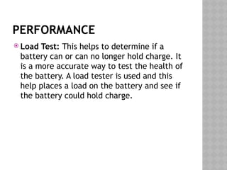 PERFORMANCE
 Load Test: This helps to determine if a
battery can or can no longer hold charge. It
is a more accurate way to test the health of
the battery. A load tester is used and this
help places a load on the battery and see if
the battery could hold charge.
 