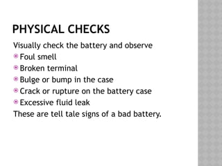 PHYSICAL CHECKS
Visually check the battery and observe
 Foul smell
 Broken terminal
 Bulge or bump in the case
 Crack or rupture on the battery case
 Excessive fluid leak
These are tell tale signs of a bad battery.
 