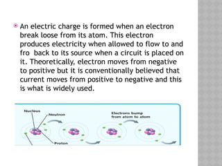  An electric charge is formed when an electron
break loose from its atom. This electron
produces electricity when allowed to flow to and
fro back to its source when a circuit is placed on
it. Theoretically, electron moves from negative
to positive but it is conventionally believed that
current moves from positive to negative and this
is what is widely used.
 