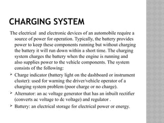 CHARGING SYSTEM
The electrical and electronic devices of an automobile require a
source of power for operation. Typically, the battery provides
power to keep these components running but without charging
the battery it will run down within a short time. The charging
system charges the battery when the engine is running and
also supplies power to the vehicle components. The system
consists of the following:
 Charge indicator (battery light on the dashboard or instrument
cluster): used for warning the driver/vehicle operator of a
charging system problem (poor charge or no charge).
 Alternator: an ac voltage generator that has an inbuilt rectifier
(converts ac voltage to dc voltage) and regulator .
 Battery: an electrical storage for electrical power or energy.
 